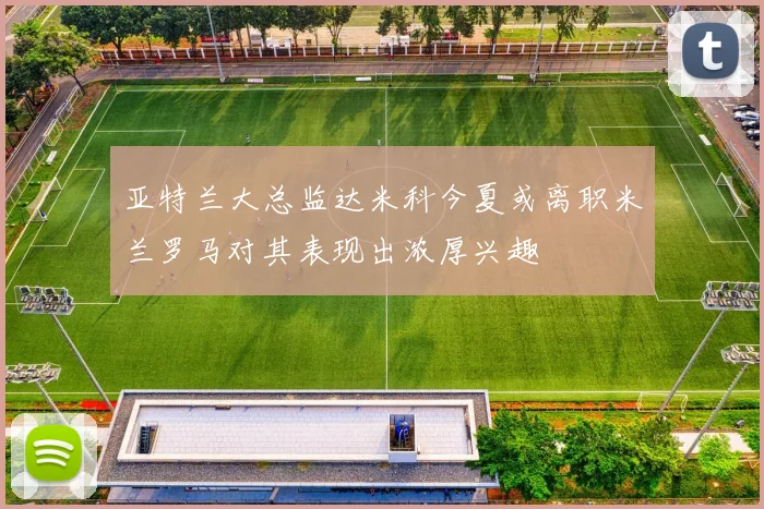 亚特兰大总监达米科今夏或离职米兰罗马对其表现出浓厚兴趣