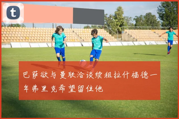 巴萨欲与曼联洽谈续租拉什福德一年弗里克希望留住他