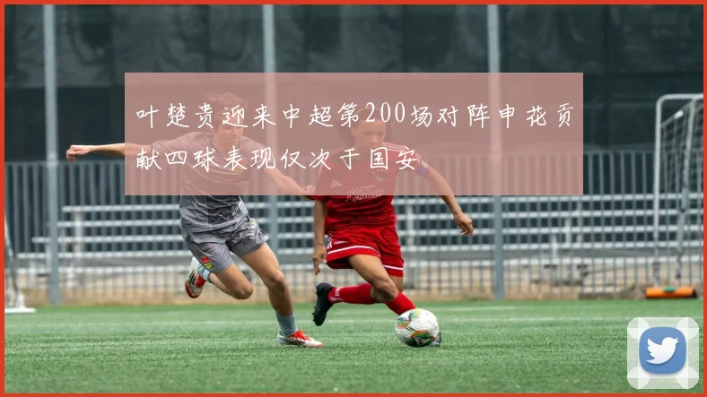 叶楚贵迎来中超第200场对阵申花贡献四球表现仅次于国安