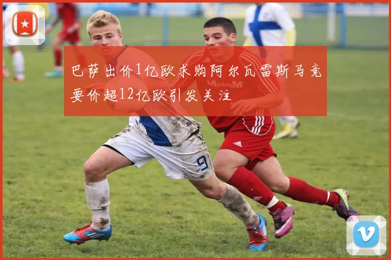 巴萨出价1亿欧求购阿尔瓦雷斯马竞要价超12亿欧引发关注