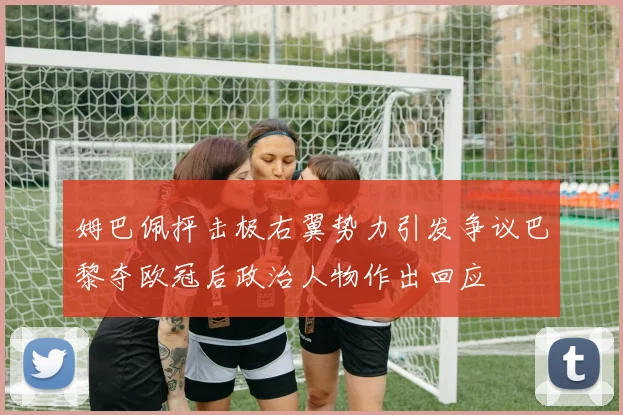 姆巴佩抨击极右翼势力引发争议巴黎夺欧冠后政治人物作出回应