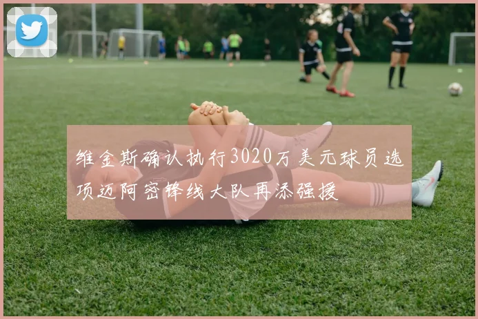 维金斯确认执行3020万美元球员选项迈阿密锋线大队再添强援
