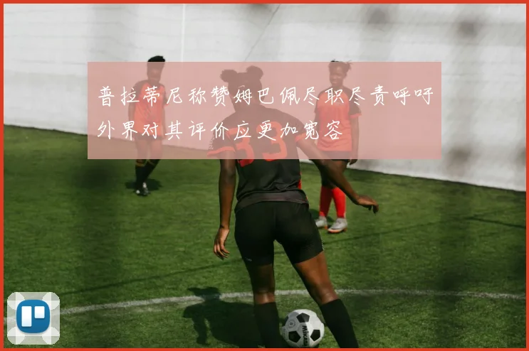 普拉蒂尼称赞姆巴佩尽职尽责呼吁外界对其评价应更加宽容