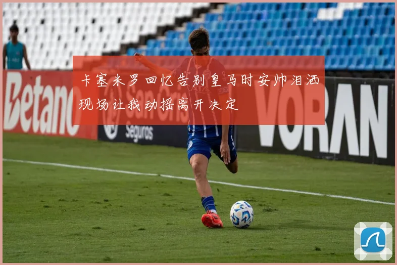卡塞米罗回忆告别皇马时安帅泪洒现场让我动摇离开决定