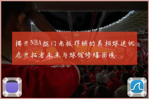 揭开NBA抠门老板邓顿的真相球迷忧虑开拓者未来与球馆修缮困境