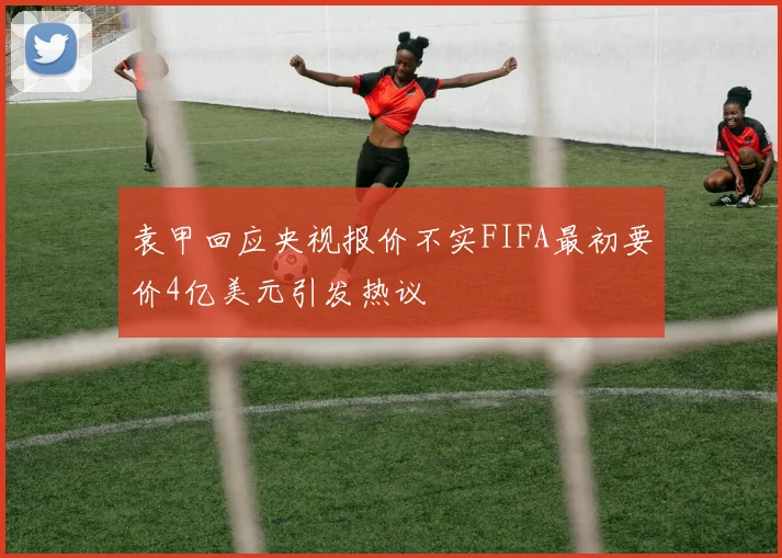 袁甲回应央视报价不实FIFA最初要价4亿美元引发热议
