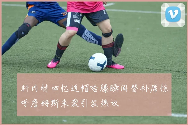 科内特回忆追帽哈滕瞬间替补席惊呼詹姆斯来袭引发热议